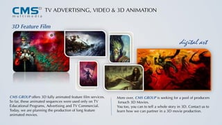 TV ADVERTISING, VIDEO & 3D ANIMATION
3D Feature Film
More over, CMS GROUP is seeking for a pool of producers
forsuch 3D Movies.
You too, you can to tell a whole story in 3D. Contact us to
learn how we can partner in a 3D movie production.
digital art
CMS GROUP offers 3D fully animated feature film services.
So far, these animated sequences were used only on TV
Educational Programs, Advertising and TV Commercial.
Today, we are planning the production of long feature
animated movies.
 
