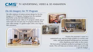 TV ADVERTISING, VIDEO & 3D ANIMATION
On-Air-Imagery for TV Program
We offer solutions of motion picture design for On-Air-
Imagery of TV Programs. Ranging from the standard
PAL/NTSC to the Full HD1080Presolutions.
Don't broadcast your video or TV program naked, give it
some style! Do not start your TV program directly with
your video footage, it’s good to open with a nice logo or
title animation.
Display the presenter’s name in a
customized way, and use proper graphics to overlay your
video, and good designed background are necessary
when displaying some table on the screen.
We have preset multiples production packages to fit your
needs. This will help you to foresee what you can do with
a specific budget.
 
