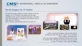 TV ADVERTISING, VIDEO & 3D ANIMATION
We offer full ranges solution of motion design for On-Air-
Imagery of a TV Channel. We design from the logo
animation to the commercial break animation, and titles
tags. We will produce a consistent and aesthetic look for
your entire TV channel.
Give a modern and thematic look to your entire TV
Station
Station
On-Air-Imagery for TV Station
station: consistent branding, original video effects,
backgrounds that will suit the “spirit” of your channel,
stings, jingles, and many more.
We have preset multiples packages to fit the need of your
TV channel. This will help you to foresee what you can do
for your TV channel, with a specific budget.
 