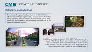 SCIENCES & ENGINEERING
In addition to artistic simulations, CMS GROUP offers services for
accurate 3D technical design and simulations, ideal for Civil &
Mechanical Projects. Software simulations here are not based
on the animator's will, but indeed simulations are governed by
Newton's dynamics and Lagrangian mechanics for fluids.
The sciences & engineering department of CMS GROUP uses
advanced technologies to produce 3D accurate technical structure
design, integrity, analysis, scientific fluids behaviors (gas or fluids
interacting with structures), and photometry researches. Let us test
your structure before it's built.
SCIENCES & ENGINEERING
 