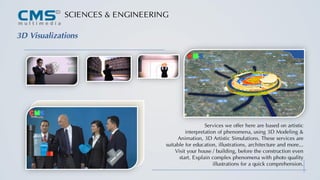 SCIENCES & ENGINEERING
3D Visualizations
Services we offer here are based on artistic
interpretation of phenomena, using 3D Modeling &
Animation, 3D Artistic Simulations. These services are
suitable for education, illustrations, architecture and more...
Visit your house / building, before the construction even
start. Explain complex phenomena with photo quality
illustrations for a quick comprehension.
 