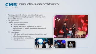 PRODUCTIONS AND EVENTS ON TV
• We cooperate with internal televisions to produce
exciting and interesting TV programs, attracting many
types of TV viewers.
• TV game shows
• Music awards and contests.
• Music live shows.
• Buying and producing formats of famous
international TV shows, TV dramas for internal
televisions.
• TV event shows
• Talk show with participations of celebrities and
other famous people, etc.
• Fashion and art competitions.
• Charity concerts.
 