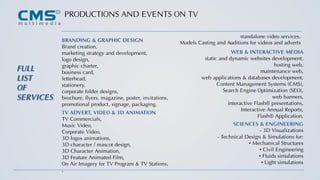 PRODUCTIONS AND EVENTS ON TV
FULL
LIST
OF
SERVICES
BRANDING & GRAPHIC DESIGN
Brand creation,
marketing strategy and development,
logo design,
graphic charter,
business card,
letterhead,
stationery,
corporate folder designs,
brochure, flyers, magazine, poster, invitations,
promotional product, signage, packaging.
WEB & INTERACTIVE MEDIA
static and dynamic websites development,
hosting web,
maintenance web,
web applications & databases development,
Content Management Systems (CMS),
Search Engine Optimization (SEO),
web banners,
interactive Flash® presentations,
Interactive Annual Reports,
Flash® Application.
TV ADVERT, VIDEO & 3D ANIMATION
TV Commercials,
Music Video,
Corporate Video,
3D logos animations,
3D character / mascot design,
3D Character Animation,
3D Feature Animated Film,
On Air Imagery for TV Program & TV Stations,
.
SCIENCES & ENGINEERING
- 3D Visualizations
- Technical Design & Simulations for:
• Mechanical Structures
• Civil Engineering
• Fluids simulations
• Light simulations
standalone video services.
Models Casting and Auditions for videos and adverts
 