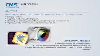 ACTIVITIES
CONSULTING, ORGANIZING AND COORDINATING PUBLIC RELATIONS AND EXTERNAL RELATIONS
• Setting up your fame.
• Supporting your business, attracting talents.
• Presenting and reinforcing your brand name, strengthening loyalty of your clients, etc.
• Organizing events, conferences, new products references, fair, etc.
ADVERTISING SERVICES
• Planning advertising and marketing strategies.
• Realizing advertising campaigns, TV commercials, out-door advertising, etc.
• Buying and producing formats of famous international TV shows, TV dramas for internal
televisions.
INTRODUTION
 