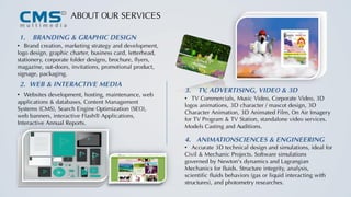 1. BRANDING & GRAPHIC DESIGN
• Brand creation, marketing strategy and development,
logo design, graphic charter, business card, letterhead,
stationery, corporate folder designs, brochure, flyers,
magazine, out-doors, invitations, promotional product,
signage, packaging.
• Websites development, hosting, maintenance, web
applications & databases, Content Management
Systems (CMS), Search Engine Optimization (SEO),
web banners, interactive Flash® Applications,
Interactive Annual Reports.
• TV Commercials, Music Video, Corporate Video, 3D
logos animations, 3D character / mascot design, 3D
Character Animation, 3D Animated Film, On Air Imagery
for TV Program & TV Station, standalone video services.
Models Casting and Auditions.
• Accurate 3D technical design and simulations, ideal for
Civil & Mechanic Projects. Software simulations
governed by Newton's dynamics and Lagrangian
Mechanics for fluids. Structure integrity, analysis,
scientific fluids behaviors (gas or liquid interacting with
structures), and photometry researches.
ABOUT OUR SERVICES
3. TV, ADVERTISING, VIDEO & 3D
2. WEB & INTERACTIVE MEDIA
4. ANIMATIONSCIENCES & ENGINEERING
 