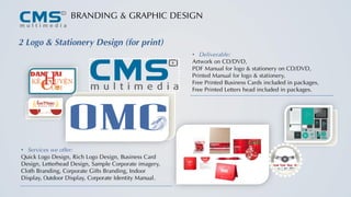 BRANDING & GRAPHIC DESIGN
2 Logo & Stationery Design (for print)
• Services we offer:
Quick Logo Design, Rich Logo Design, Business Card
Design, Letterhead Design, Sample Corporate imagery,
Cloth Branding, Corporate Gifts Branding, Indoor
Display, Outdoor Display, Corporate Identity Manual.
• Deliverable:
Artwork on CD/DVD,
PDF Manual for logo & stationery on CD/DVD,
Printed Manual for logo & stationery,
Free Printed Business Cards included in packages,
Free Printed Letters head included in packages.
 