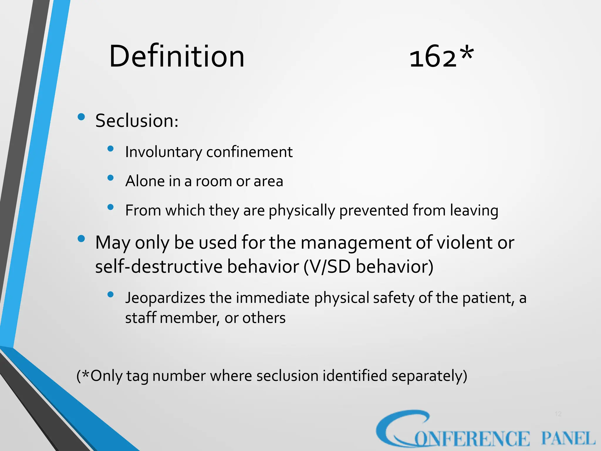 Definition 162*
12
• Seclusion:
• Involuntary confinement
• Alone in a room or area
• From which they are physically prevented from leaving
• May only be used for the management of violent or
self-destructive behavior (V/SD behavior)
• Jeopardizes the immediate physical safety of the patient, a
staff member, or others
(*Only tag number where seclusion identified separately)
 