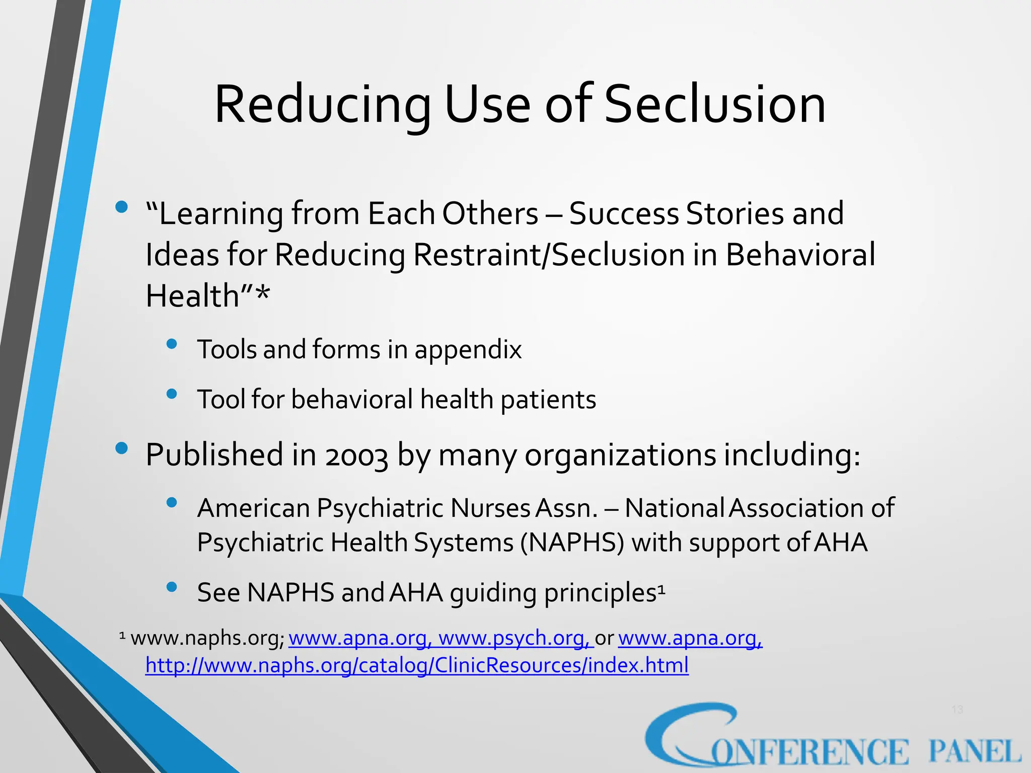 Reducing Use of Seclusion
13
• “Learning from EachOthers – Success Stories and
Ideas for Reducing Restraint/Seclusion in Behavioral
Health”*
• Tools and forms in appendix
• Tool for behavioral health patients
• Published in 2003 by many organizations including:
• American Psychiatric NursesAssn. – NationalAssociation of
Psychiatric Health Systems (NAPHS) with support ofAHA
• See NAPHS andAHA guiding principles1
1 www.naphs.org;www.apna.org, www.psych.org, or www.apna.org,
http://www.naphs.org/catalog/ClinicResources/index.html
 