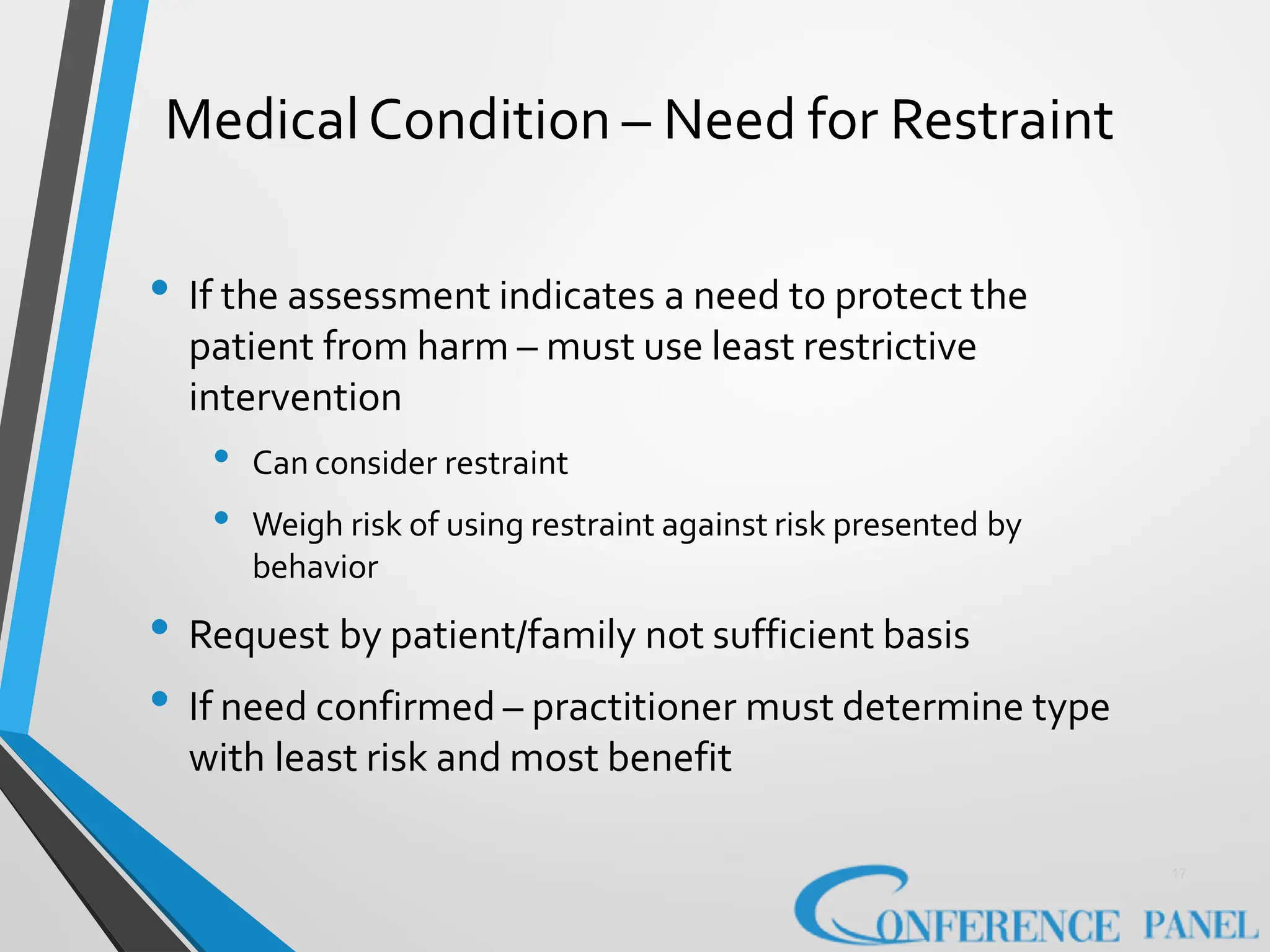MedicalCondition – Need for Restraint
17
• If the assessment indicates a need to protect the
patient from harm – must use least restrictive
intervention
• Can consider restraint
• Weigh risk of using restraint against risk presented by
behavior
• Request by patient/family not sufficient basis
• If need confirmed – practitioner must determine type
with least risk and most benefit
 