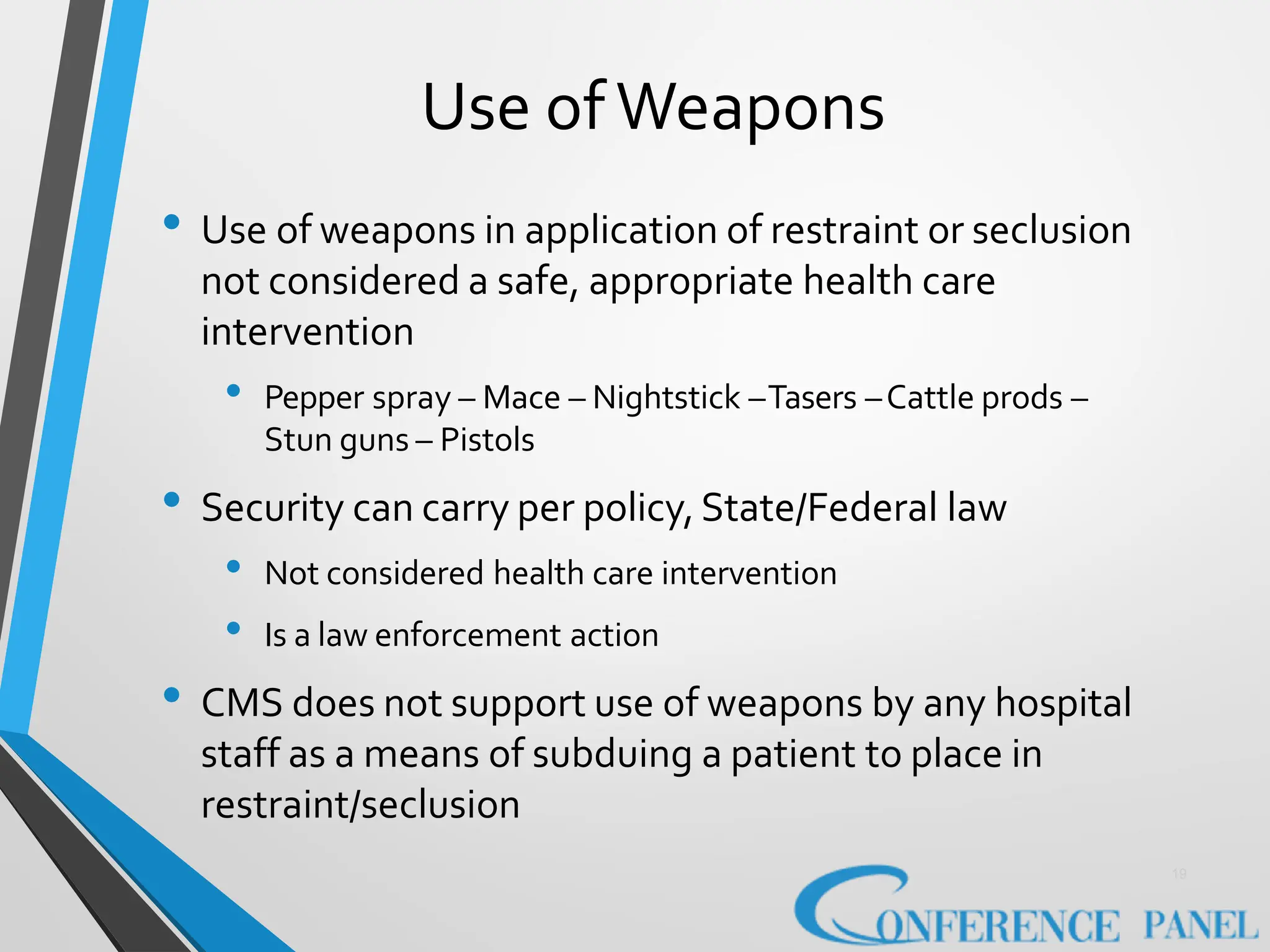 Use ofWeapons
19
• Use of weapons in application of restraint or seclusion
not considered a safe, appropriate health care
intervention
• Pepper spray – Mace – Nightstick –Tasers –Cattle prods –
Stun guns – Pistols
• Security can carry per policy,State/Federal law
• Not considered health care intervention
• Is a law enforcement action
• CMS does not support use of weapons by any hospital
staff as a means of subduing a patient to place in
restraint/seclusion
 