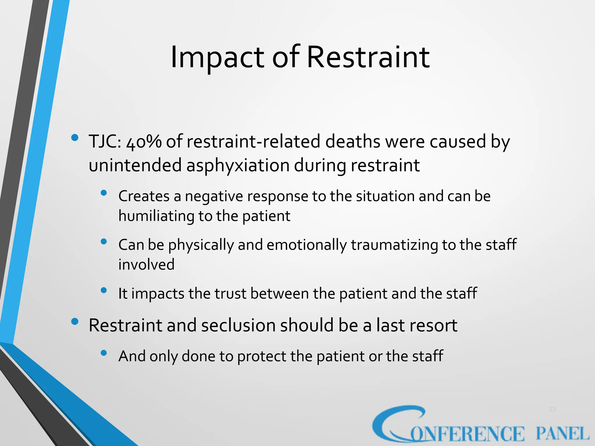 Impact of Restraint
23
• TJC: 40% of restraint-related deaths were caused by
unintended asphyxiation during restraint
• Creates a negative response to the situation and can be
humiliating to the patient
• Can be physically and emotionally traumatizing to the staff
involved
• It impacts the trust between the patient and the staff
• Restraint and seclusion should be a last resort
• And only done to protect the patient or the staff
 