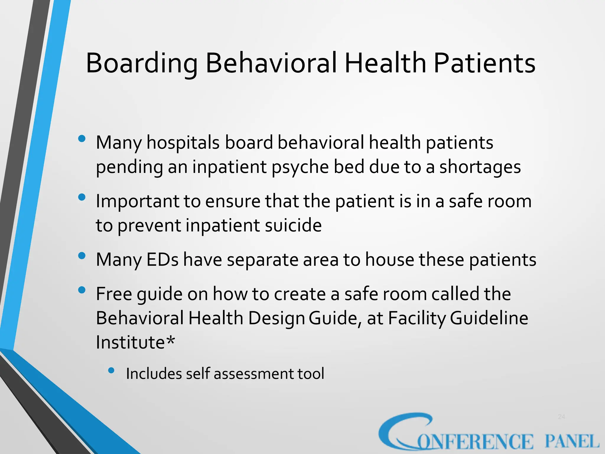 Boarding Behavioral Health Patients
24
• Many hospitals board behavioral health patients
pending an inpatient psyche bed due to a shortages
• Important to ensure that the patient is in a safe room
to prevent inpatient suicide
• Many EDs have separate area to house these patients
• Free guide on how to create a safe room called the
Behavioral Health DesignGuide, at FacilityGuideline
Institute*
• Includes self assessment tool
 