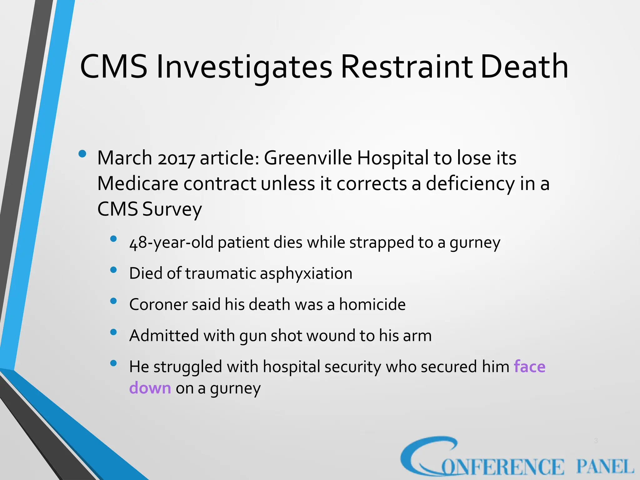CMS Investigates Restraint Death
3
• March 2017 article: Greenville Hospital to lose its
Medicare contract unless it corrects a deficiency in a
CMSSurvey
• 48-year-old patient dies while strapped to a gurney
• Died of traumatic asphyxiation
• Coroner said his death was a homicide
• Admitted with gun shot wound to his arm
• He struggled with hospital security who secured him face
down on a gurney
 