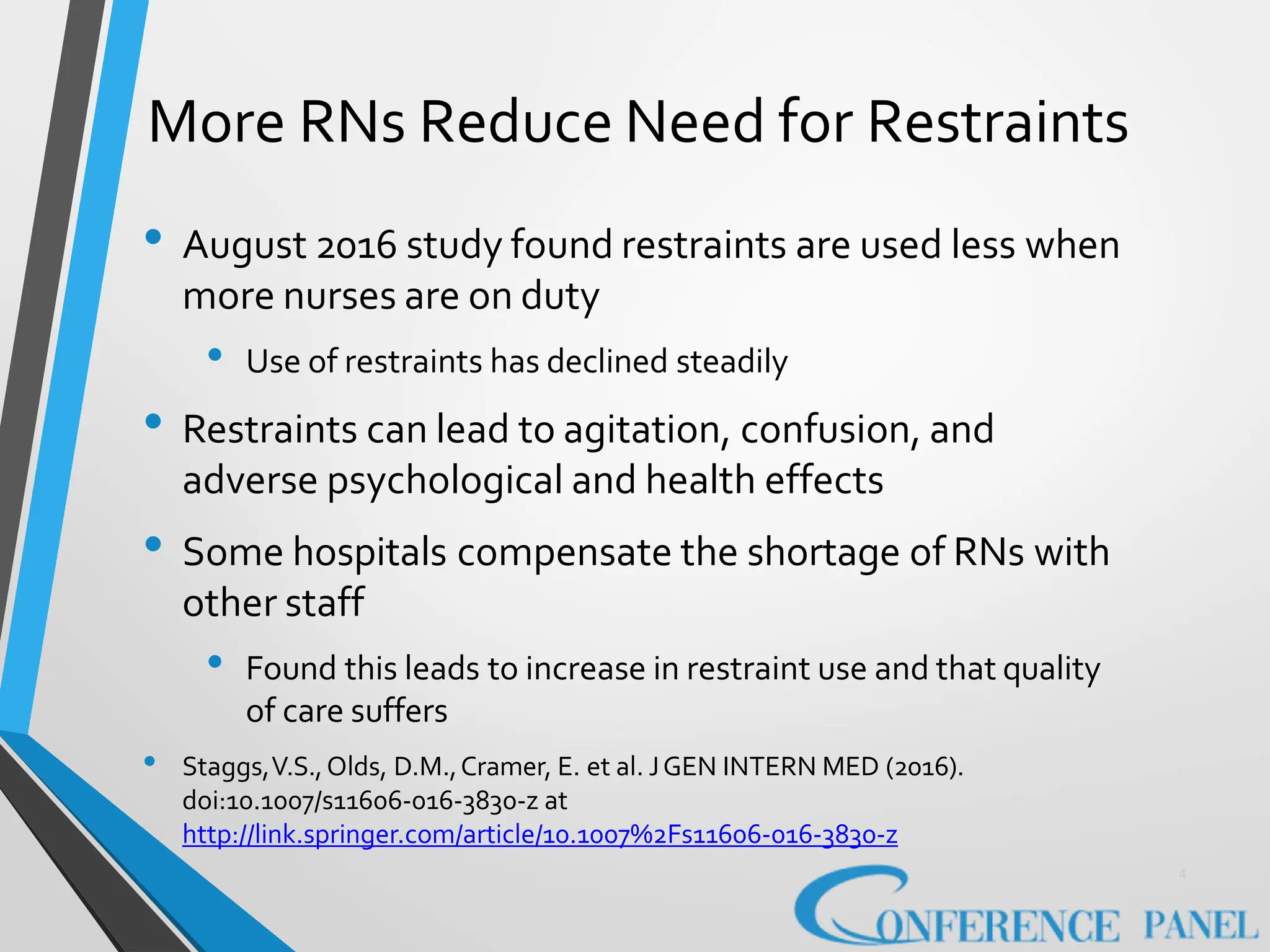 More RNs Reduce Need for Restraints
4
• August 2016 study found restraints are used less when
more nurses are on duty
• Use of restraints has declined steadily
• Restraints can lead to agitation, confusion, and
adverse psychological and health effects
• Some hospitals compensate the shortage of RNs with
other staff
• Found this leads to increase in restraint use and that quality
of care suffers
• Staggs,V.S.,Olds, D.M.,Cramer, E. et al. JGEN INTERN MED (2016).
doi:10.1007/s11606-016-3830-z at
http://link.springer.com/article/10.1007%2Fs11606-016-3830-z
 