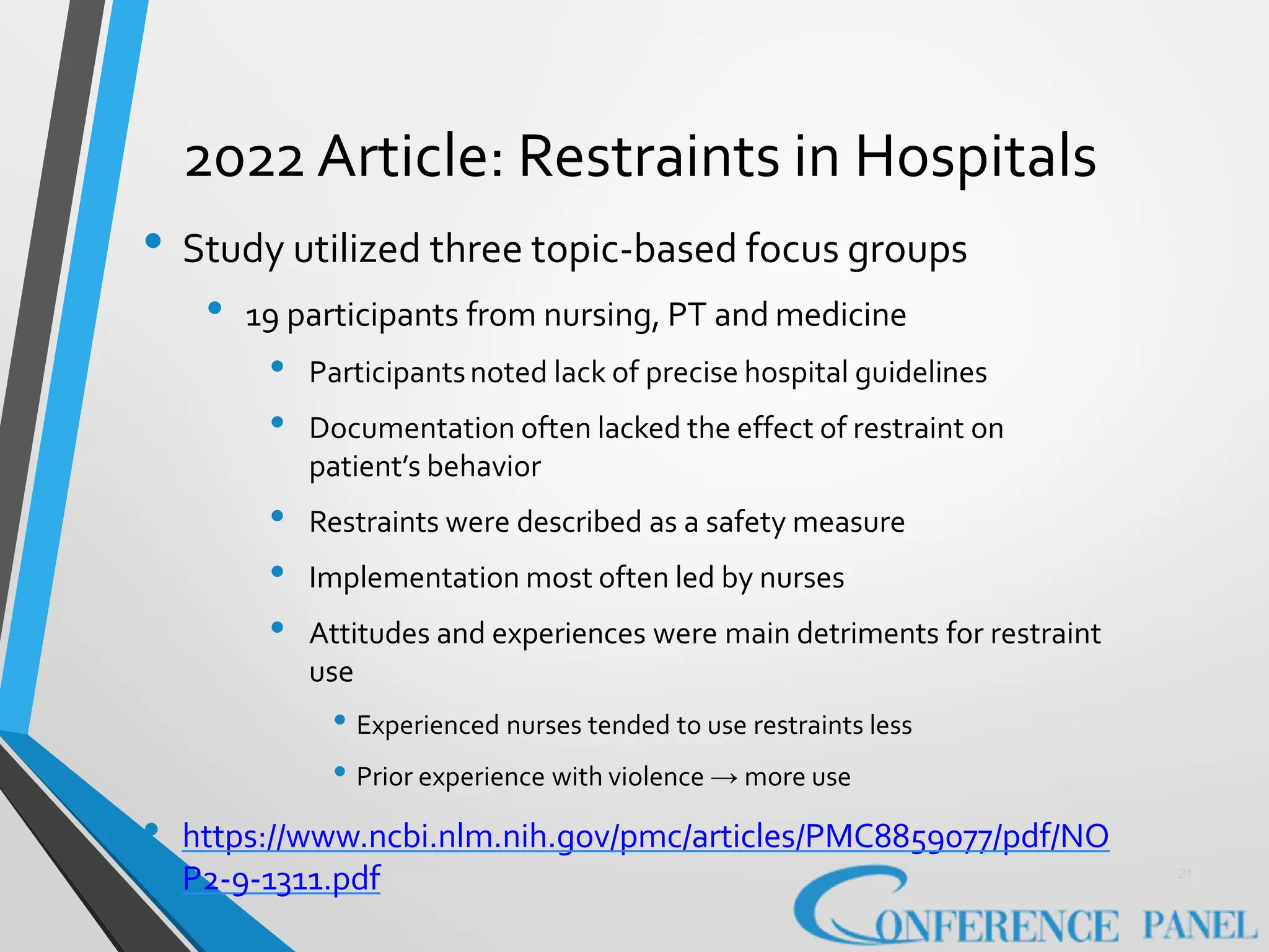 2022 Article: Restraints in Hospitals
• Study utilized three topic-based focus groups
• 19 participants from nursing, PT and medicine
• Participantsnoted lack of precise hospital guidelines
• Documentation often lacked the effect of restraint on
patient’s behavior
• Restraints were described as a safety measure
• Implementation most often led by nurses
• Attitudes and experiences were main detriments for restraint
use
• Experienced nurses tended to use restraints less
• Prior experience with violence → more use
• https://www.ncbi.nlm.nih.gov/pmc/articles/PMC8859077/pdf/NO
P2-9-1311.pdf 21
 