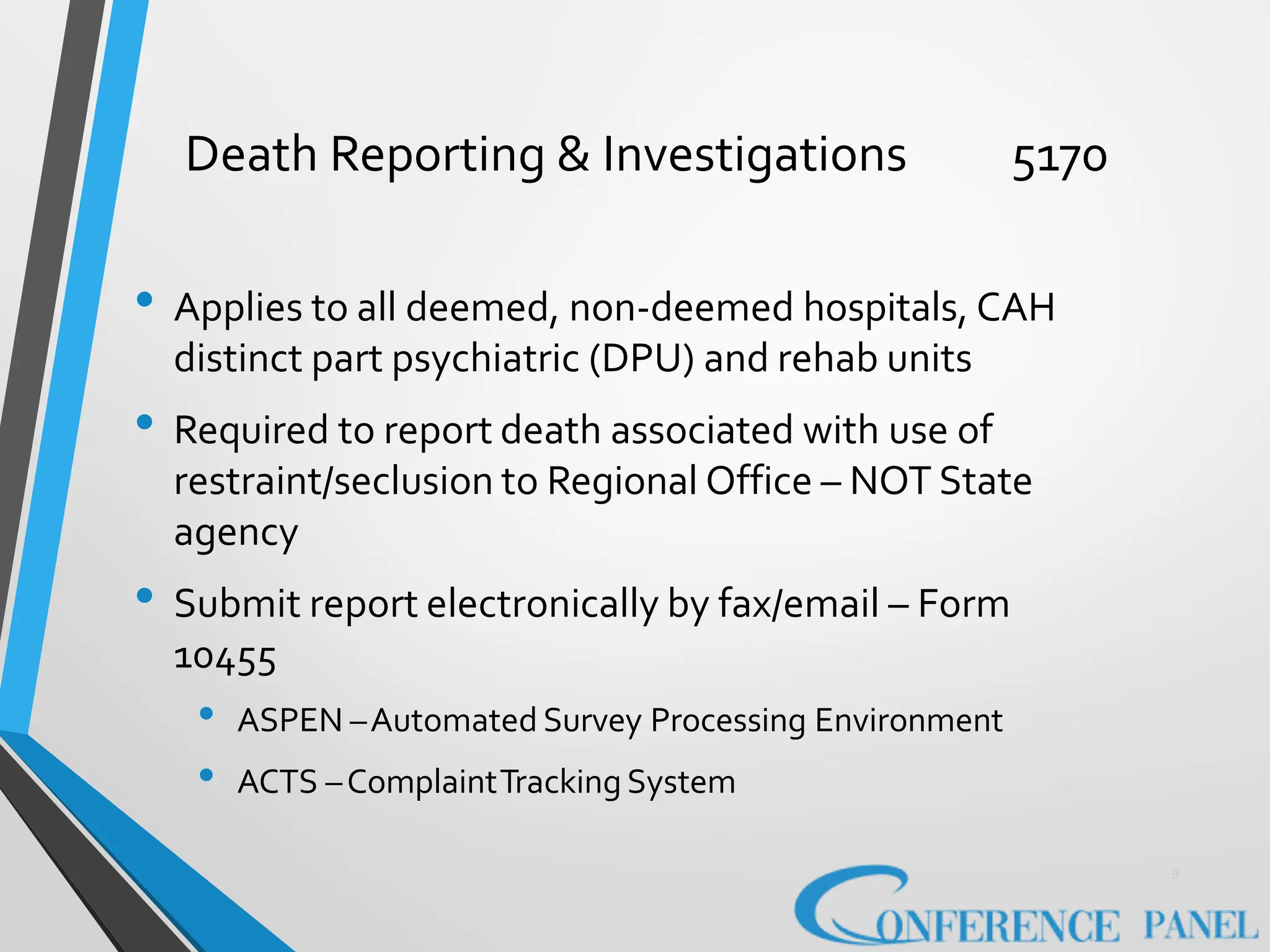 Death Reporting & Investigations 5170
9
• Applies to all deemed, non-deemed hospitals, CAH
distinct part psychiatric (DPU) and rehab units
• Required to report death associated with use of
restraint/seclusion to Regional Office – NOT State
agency
• Submit report electronically by fax/email – Form
10455
• ASPEN –Automated Survey Processing Environment
• ACTS –ComplaintTracking System
 