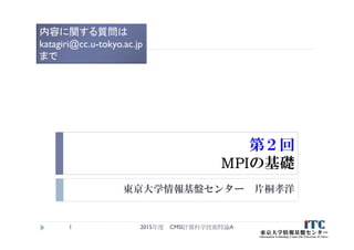 第２回
MPIの基礎
東京大学情報基盤センター 片桐孝洋
2015年度 CMSI計算科学技術特論A1
内容に関する質問は
katagiri@cc.u-tokyo.ac.jp
まで
 