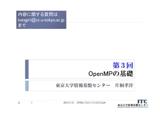 第３回
OpenMPの基礎
東京大学情報基盤センター 片桐孝洋
2015年度 CMSI計算科学技術特論A1
内容に関する質問は
katagiri@cc.u-tokyo.ac.jp
まで
 