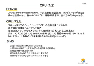 University of Tokyo
13/60	
CPU (1/2)	
SIMD	
Single Instruction Multiple Dataの略
一回の命令実行で、複数のデータを処理する仕組み
倍精度浮動小数点は64bit
128b...