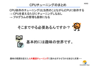 University of Tokyo
49/60	
CPUチューニングのまとめ
趣味の範囲を超えた人外魔道チューニングに踏み出すかどうかはあなた次第・・・	
CPU依存のチューニングは(当然のことながら)CPUに依存する
→ CPUを変えるた...
