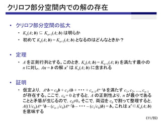 （11/55）
クリロフ部分空間内での解の存在
• クリロフ部分空間の拡大
・ Kn(A; b) ⊆ Kn+1(A; b) は明らか
・ 初めて Kn(A; b) = Kn+1(A; b) となるのはどんなときか？
• 定理
・ A を正則行列とする。このとき，Kn(A; b) = Kn+1(A; b) を満たす最小の
n に対し，Ax = b の解 x* は Kn(A; b) に含まれる
• 証明
・ 仮定より， Anb = c0b + c1Ab + ・・・ + cn–1An–1b を満たす c1, c2, …, cn–1
が存在する。ここで，c0 = 0 とすると，A の正則性より，n が最小である
ことと矛盾が生じるので，c0≠0。そこで，両辺を c0 で割って整理すると，
A((1/c0)An–1b – (cn–1/c0)An–2b – ・・・ – (c1/c0)b) = b。これは x*∈Kn(A; b)
を意味する
 