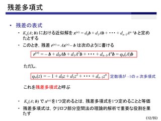 （12/55）
残差多項式
• 残差の表式
・ Kn(A; b) における近似解を x(n) = d0b + d1Ab + ・・・ + dn–1An–1b と定め
たとする
・ このとき，残差 r(n) = Ax(n) – b は次のように書ける
ただし，
これを残差多項式と呼ぶ
・ Kn(A; b) で x(n) を1つ定めるとは，残差多項式を1つ定めることと等価
・ 残差多項式は，クリロフ部分空間法の理論的解析で重要な役割を果
たす
r(n)
= – b + d0Ab + d1A2
b + ・・・ + dn–1An
b = jn(A)b
jn(z) = – 1 + d0z + d1z2
+ ・・・ + dn–1zn
定数項が –1の n 次多項式
 