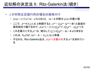 （22/55）
近似解の決定法 II： Ritz-Galerkin法（続き）
• A が対称正定値行列の場合の意味付け
・ f (x) = (1/2) xTAx – xTb とおくと， Ax = b の解は f (x) の最小値
・ ここで， x(n)∈Kn(A; b) と制限すると，x(n) = Qny(n) （y(n)∈Rn）と基底の
線形結合で書けるので，f (x(n)) = (1/2) (Qny(n))T AQny(n) – (Qny(n))Tb
・ これを最小にする y(n) は，微分して Qn
T(AQny(n) – b) = 0 より求まる
・ これは，ちょうど Ax(n) – b ⊥ Kn(A; b) と等価
・ すなわち，Ritz-Galerkin法は，f (x(n)) を最小化する x(n) を求めてい
る
 