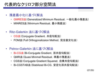 （27/55）
代表的なクリロフ部分空間法
• 残差最小化に基づく解法
・ GMRES法（Generalized Minimum Residual，一般化最小残差法）
・ MINRES法（Minimum Residual，最小残差法）
• Ritz-Galerkin 法に基づく解法
・ CG法（Conjugate Gradient，共役勾配法）
・ FOM法（Full Orthogonalizaion Method，完全直交化法）
• Petrov-Galerkin 法に基づく解法
・ Bi-CG法（Bi-Conjugate Gradient，双共役勾配法）
・ QMR法（Quasi Minimal Residual，準最小残差法）
・ CGS法（Conjugate Gradient Squared，自乗共役勾配法）
・ Bi-CGSTAB法（Stabilized Bi-CG，安定化双共役勾配法）
 