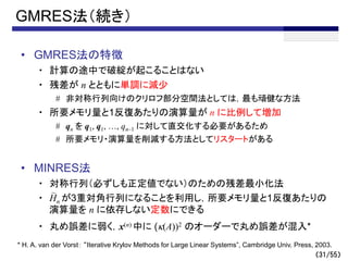 （31/55）
GMRES法（続き）
• GMRES法の特徴
・ 計算の途中で破綻が起こることはない
・ 残差が n とともに単調に減少
# 非対称行列向けのクリロフ部分空間法としては，最も頑健な方法
・ 所要メモリ量と1反復あたりの演算量が n に比例して増加
# qn を q1, q1, …, qn–1 に対して直交化する必要があるため
# 所要メモリ・演算量を削減する方法としてリスタートがある
• MINRES法
・ 対称行列（必ずしも正定値でない）のための残差最小化法
・ Hn が3重対角行列になることを利用し，所要メモリ量と1反復あたりの
演算量を n に依存しない定数にできる
・ 丸め誤差に弱く，x(n) 中に (k(A))2 のオーダーで丸め誤差が混入*
～
* H. A. van der Vorst： “Iterative Krylov Methods for Large Linear Systems”, Cambridge Univ. Press, 2003.
 