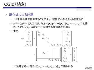 （33/55）
CG法（続き）
• 漸化式による計算
・ x(n) を漸化式で計算することにより，記憶すべきベクトルを減らす
・ x(n) = Qny(n) = (QnUn
–1)(Ln
–1e1) ≡ [p0 | p1 |・・・| pn–1][v0, v1, …, vn–1]T と書
き，ベクトル pn，スカラー vn に対する漸化式を求める
・ まず，
に注意すると，漸化式 vn–1 = –fn–2vn–2 / dn–1 が得られる
 