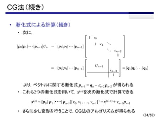 （34/55）
• 漸化式による計算（続き）
・ 次に，
より，ベクトルに関する漸化式 pn–1 = qn – en–2 pn–2 が得られる
・ これら2つの漸化式を用いて，x(n) を次の漸化式で計算できる
・ さらに少し変形を行うことで，CG法のアルゴリズムが得られる
CG法（続き）
x(n) = [p0 | p1 |・・・| pn–1][v0, v1, …, vn–1]T = x(n–1) + vn–1 pn–1
 