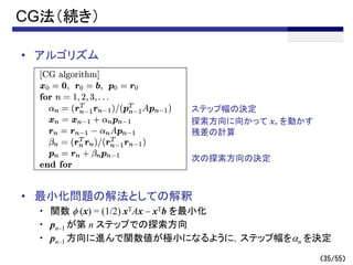 （35/55）
CG法（続き）
• アルゴリズム
• 最小化問題の解法としての解釈
・ 関数 f (x) = (1/2) xTAx – xTb を最小化
・ pn–1 が第 n ステップでの探索方向
・ pn–1 方向に進んで関数値が極小になるように，ステップ幅をan を決定
次の探索方向の決定
残差の計算
ステップ幅の決定
探索方向に向かって xn を動かす
 