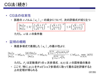 （37/55）
CG法（続き）
• CG法の収束性
・ 誤差の A ノルム∥en∥A = の減少について，次の評価式が成り立つ
ただし，k は A の条件数
• 証明の概略
・ 残差多項式で表現した∥en∥A の最小性より，
ただし，Pn は定数項が1の n 次多項式，L(A) は A の固有値の集合
・ ここで，特に f (l) をチェビシェフ多項式に取って最右辺を評価すると
上の定理が得られる
～
 