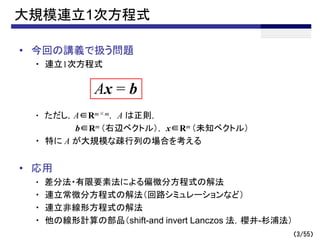 （3/55）
大規模連立1次方程式
• 今回の講義で扱う問題
・ 連立1次方程式
・ ただし，A∈Rm×m， A は正則，
b∈Rm （右辺ベクトル）， x∈Rm （未知ベクトル）
・ 特に A が大規模な疎行列の場合を考える
• 応用
・ 差分法・有限要素法による偏微分方程式の解法
・ 連立常微分方程式の解法（回路シミュレーションなど）
・ 連立非線形方程式の解法
・ 他の線形計算の部品（shift-and invert Lanczos 法，櫻井-杉浦法）
Ax = b
 