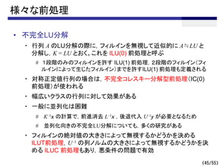 （45/55）
様々な前処理
• 不完全LU分解
・ 行列 A のLU分解の際に，フィルインを無視して近似的に A≒LU と
分解し，K = LU とおく。これを ILU(0) 前処理と呼ぶ
# １段階のみのフィルインを許す ILU(1) 前処理，２段階のフィルイン（フィ
ルインによって生じたフィルイン）までを許すILU(1) 前処理も定義される
・ 対称正定値行列の場合は，不完全コレスキー分解型前処理（IC(0)
前処理）が使われる
・ 幅広いクラスの行列に対して効果がある
・ 一般に並列化は困難
# K–1x の計算で，前進消去 L–1x ，後退代入 U–1y が必要となるため
# 並列化向きの不完全LU分解についても，多くの研究がある
・ フィルインの絶対値の大きさによって無視するかどうかを決める
ILUT前処理，U–1 の列ノルムの大きさによって無視するかどうかを決
める ILUC 前処理もあり，悪条件の問題で有効
 