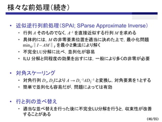 （46/55）
様々な前処理（続き）
• 近似逆行列前処理（SPAI; SParse Approximate Inverse）
・ 行列 A そのものでなく，A–1 を直接近似する行列 M を求める
・ 具体的には，M の非零要素位置を適当に決めた上で，最小化問題
minM∥I – AM∥F を最小２乗法により解く
・ 不完全LU分解に比べ，並列化が容易
・ ILU 分解と同程度の効果を出すには，一般により多くの非零が必要
• 対角スケーリング
・ 対角行列 D1, D2により A → D1
–1AD2
–1 と変換し，対角要素を１とする
・ 簡単で並列化も容易だが，問題によっては有効
• 行と列の並べ替え
・ 適当な並べ替えを行った後に不完全LU分解を行うと，収束性が改善
することがある
 