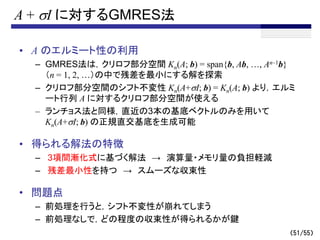 A + sI に対するGMRES法
• A のエルミート性の利用
– GMRES法は，クリロフ部分空間 Kn(A; b) = span{b, Ab, …, An–1b}
（n = 1, 2, …）の中で残差を最小にする解を探索
– クリロフ部分空間のシフト不変性 Kn(A+sI; b) = Kn(A; b) より，エルミ
ート行列 A に対するクリロフ部分空間が使える
– ランチョス法と同様，直近の3本の基底ベクトルのみを用いて
Kn(A+sI; b) の正規直交基底を生成可能
• 得られる解法の特徴
– 3項間漸化式に基づく解法 → 演算量・メモリ量の負担軽減
– 残差最小性を持つ → スムーズな収束性
• 問題点
– 前処理を行うと，シフト不変性が崩れてしまう
– 前処理なしで，どの程度の収束性が得られるかが鍵
（51/55）
 