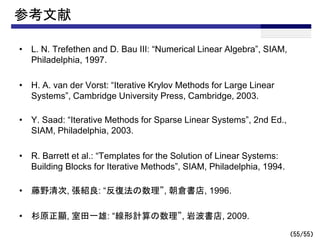 （55/55）
参考文献
• L. N. Trefethen and D. Bau III: “Numerical Linear Algebra”, SIAM,
Philadelphia, 1997.
• H. A. van der Vorst: “Iterative Krylov Methods for Large Linear
Systems”, Cambridge University Press, Cambridge, 2003.
• Y. Saad: “Iterative Methods for Sparse Linear Systems”, 2nd Ed.,
SIAM, Philadelphia, 2003.
• R. Barrett et al.: “Templates for the Solution of Linear Systems:
Building Blocks for Iterative Methods”, SIAM, Philadelphia, 1994.
• 藤野清次, 張紹良: “反復法の数理”, 朝倉書店, 1996.
• 杉原正顯, 室田一雄: “線形計算の数理”, 岩波書店, 2009.
 