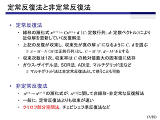 （7/55）
定常反復法と非定常反復法
• 定常反復法
・ 線形の漸化式 x(n+1) = Cx(n) + d （C：定数行列，d：定数ベクトル）により
近似解を更新していく反復解法
・ 上記の反復が収束し，収束先が真の解 x* になるように C，d を選ぶ
♯ A = M – N （M は正則行列）とし，C = M–1N，d = M–1b とする
・ 収束次数は1次。収束率は C の絶対値最大の固有値に依存
・ ガウス-ザイデル法，SOR法，ADI法，マルチグリッド法など
♯ マルチグリッド法は非定常反復法として使うことも可能
• 非定常反復法
・ x(n) → x(n+1) の漸化式が，x(n) に関して非線形・非定常な反復解法
・ 一般に，定常反復法よりも収束が速い
・ クリロフ部分空間法，チェビシェフ準反復法など
 
