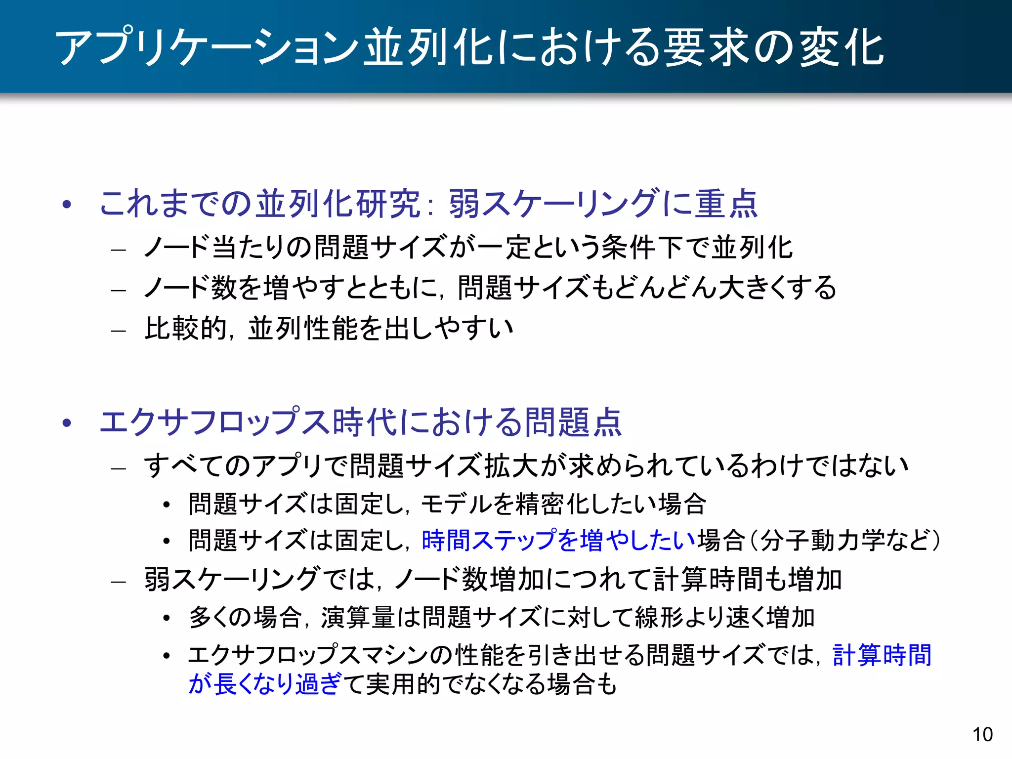 10
アプリケーション並列化における要求の変化
• これまでの並列化研究： 弱スケーリングに重点
– ノード当たりの問題サイズが一定という条件下で並列化
– ノード数を増やすとともに，問題サイズもどんどん大きくする
– 比較的，並列性能を出しやすい
• エクサフロップス時代における問題点
– すべてのアプリで問題サイズ拡大が求められているわけではない
• 問題サイズは固定し，モデルを精密化したい場合
• 問題サイズは固定し，時間ステップを増やしたい場合（分子動力学など）
– 弱スケーリングでは，ノード数増加につれて計算時間も増加
• 多くの場合，演算量は問題サイズに対して線形より速く増加
• エクサフロップスマシンの性能を引き出せる問題サイズでは，計算時間
が長くなり過ぎて実用的でなくなる場合も
 