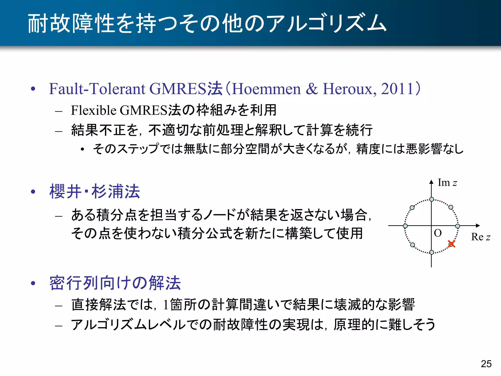 25
耐故障性を持つその他のアルゴリズム
• Fault-Tolerant GMRES法（Hoemmen & Heroux, 2011）
– Flexible GMRES法の枠組みを利用
– 結果不正を，不適切な前処理と解釈して計算を続行
• そのステップでは無駄に部分空間が大きくなるが，精度には悪影響なし
• 密行列向けの解法
– 直接解法では，1箇所の計算間違いで結果に壊滅的な影響
– アルゴリズムレベルでの耐故障性の実現は，原理的に難しそう
• 櫻井・杉浦法
– ある積分点を担当するノードが結果を返さない場合，
その点を使わない積分公式を新たに構築して使用 Re z
Im z
×
O
 