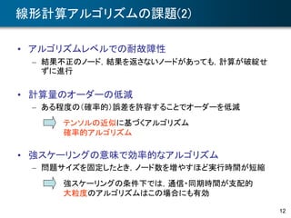12
線形計算アルゴリズムの課題(2)
• アルゴリズムレベルでの耐故障性
– 結果不正のノード，結果を返さないノードがあっても，計算が破綻せ
ずに進行
• 計算量のオーダーの低減
– ある程度の（確率的）誤差を許容することでオーダーを低減
• 強スケーリングの意味で効率的なアルゴリズム
– 問題サイズを固定したとき，ノード数を増やすほど実行時間が短縮
強スケーリングの条件下では，通信・同期時間が支配的
大粒度のアルゴリズムはこの場合にも有効
テンソルの近似に基づくアルゴリズム
確率的アルゴリズム
 