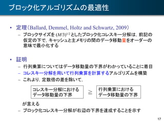 17
ブロック化アルゴリズムの最適性
• 定理（Ballard, Demmel, Holtz and Schwartz, 2009）
– ブロックサイズを (M/3)1/2 としたブロック化コレスキー分解は，前記の
仮定の下で，キャッシュと主メモリの間のデータ移動量をオーダーの
意味で最小化する
• 証明
– 行列乗算についてはデータ移動量の下界がわかっていることに着目
– コレスキー分解を用いて行列乗算を計算するアルゴリズムを構築
– これより，定数倍の差を除いて，
が言える
– ブロック化コレスキー分解が右辺の下界を達成することを示す
コレスキー分解における
データ移動量の下界
行列乗算における
データ移動量の下界≧
 