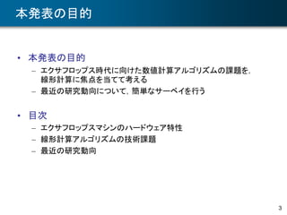 3
本発表の目的
• 本発表の目的
– エクサフロップス時代に向けた数値計算アルゴリズムの課題を，
線形計算に焦点を当てて考える
– 最近の研究動向について，簡単なサーベイを行う
• 目次
– エクサフロップスマシンのハードウェア特性
– 線形計算アルゴリズムの技術課題
– 最近の研究動向
 