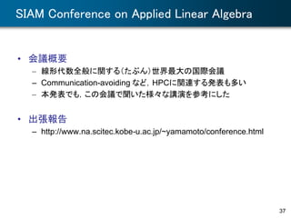 SIAM Conference on Applied Linear Algebra
• 会議概要
– 線形代数全般に関する（たぶん）世界最大の国際会議
– Communication-avoiding など，HPCに関連する発表も多い
– 本発表でも，この会議で聞いた様々な講演を参考にした
• 出張報告
– http://www.na.scitec.kobe-u.ac.jp/~yamamoto/conference.html
37
 