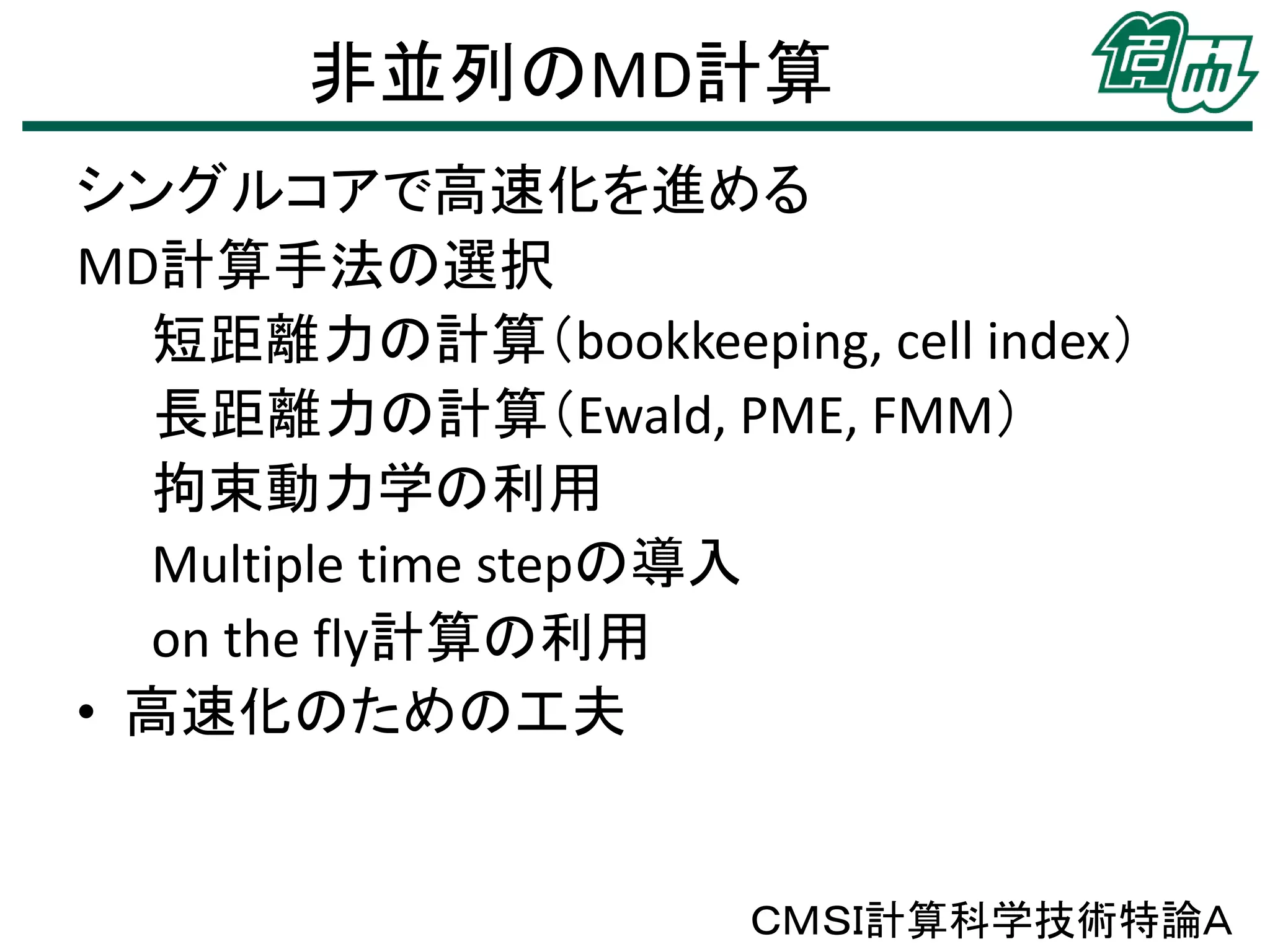 非並列のMD計算
シングルコアで高速化を進める
MD計算手法の選択
短距離力の計算（bookkeeping, cell index）
長距離力の計算（Ewald, PME, FMM）
拘束動力学の利用
Multiple time stepの導入
on the fly計算の利用
• 高速化のための工夫
ＣＭＳＩ計算科学技術特論Ａ
 