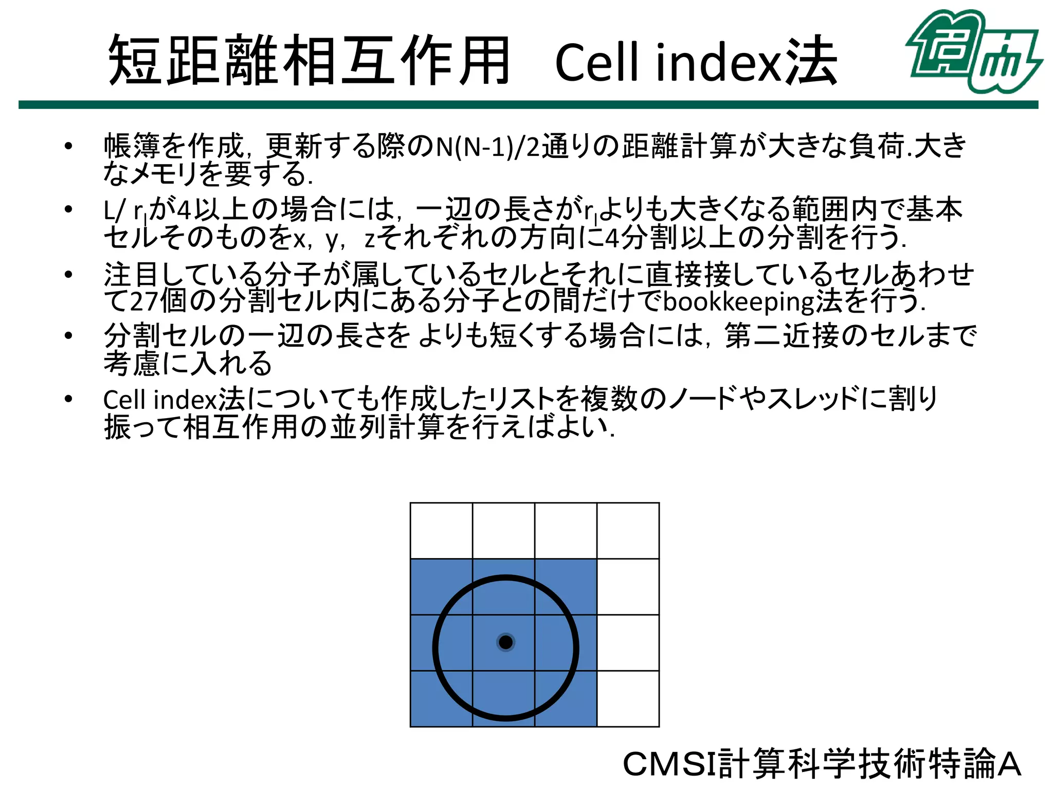 短距離相互作用 Cell index法
• 帳簿を作成，更新する際のN(N-1)/2通りの距離計算が大きな負荷.大き
なメモリを要する．
• L/ rlが4以上の場合には，一辺の長さがrlよりも大きくなる範囲内で基本
セルそのものをx，y， zそれぞれの方向に4分割以上の分割を行う．
• 注目している分子が属しているセルとそれに直接接しているセルあわせ
て27個の分割セル内にある分子との間だけでbookkeeping法を行う．
• 分割セルの一辺の長さを よりも短くする場合には，第二近接のセルまで
考慮に入れる
• Cell index法についても作成したリストを複数のノードやスレッドに割り
振って相互作用の並列計算を行えばよい．
ＣＭＳＩ計算科学技術特論Ａ
 