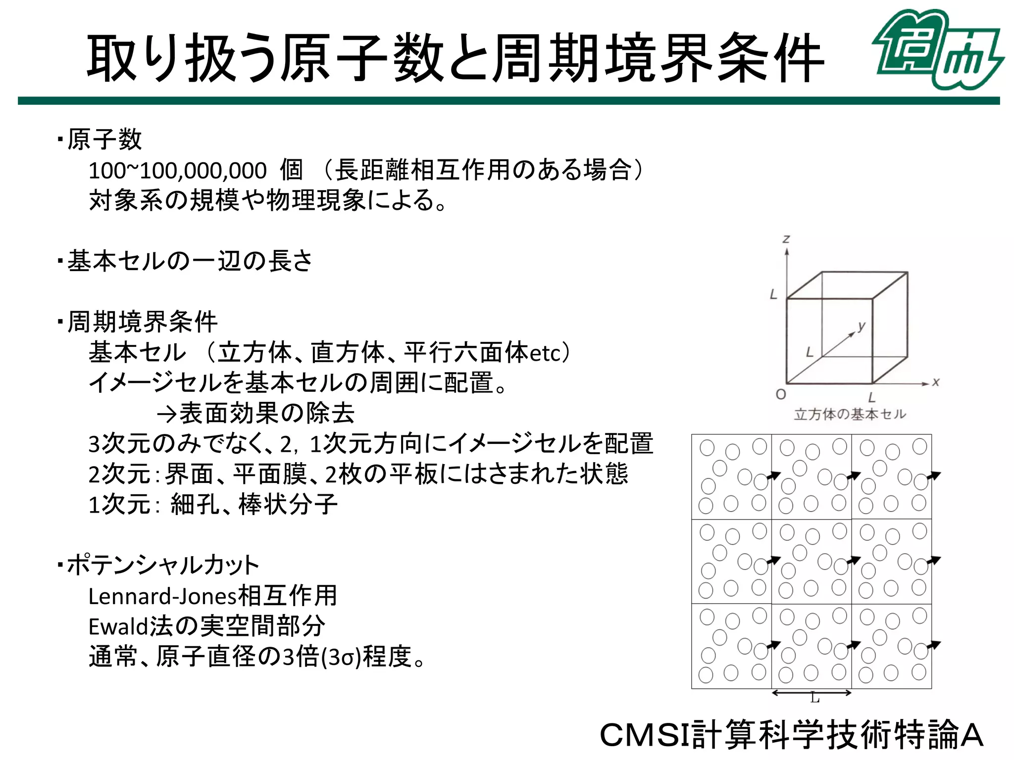 取り扱う原子数と周期境界条件
ＣＭＳＩ計算科学技術特論Ａ
・原子数
100~100,000,000 個 （長距離相互作用のある場合）
対象系の規模や物理現象による。
・基本セルの一辺の長さ
・周期境界条件
基本セル （立方体、直方体、平行六面体etc）
イメージセルを基本セルの周囲に配置。
→表面効果の除去
3次元のみでなく、2，1次元方向にイメージセルを配置
2次元：界面、平面膜、2枚の平板にはさまれた状態
1次元： 細孔、棒状分子
・ポテンシャルカット
Lennard-Jones相互作用
Ewald法の実空間部分
通常、原子直径の3倍(3σ)程度。
 