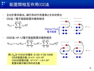 配置間相互作用(CI)法
12
• 主な計算内容は、疎行列の行列要素とその対角化
• CIS法：1電子励起配置の線形結合
• CISD法：HF,1,2電子励起配置の線形結合
Ψ𝐶𝐼𝑆 =
𝑖
𝑜𝑐𝑐
𝑎
𝑣𝑖𝑟
𝑐𝑖𝑎Φ𝑖
𝑎
例) C60(6-31G(d))の場合：O:120, V:720, N:840
CISの配置の数：O×V= 1.0×105
CISDの配置の数： O2×V2 = 1.0×1010
配置の数が疎行列の次元数
Ψ𝐶𝐼𝑆𝐷 = 𝑐 𝐻𝐹Φ 𝐻𝐹 +
𝑖
𝑜𝑐𝑐
𝑎
𝑣𝑖𝑟
𝑐𝑖𝑎Φ𝑖
𝑎
+
𝑖𝑗
𝑜𝑐𝑐
𝑎𝑏
𝑣𝑖𝑟
𝑐𝑖𝑗𝑎𝑏Φ𝑖𝑗
𝑎𝑏
+ + …
+ + …
Hartree-Fock
電子配置
 