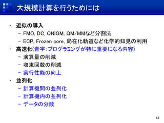 大規模計算を行うためには
• 近似の導入
– FMO, DC, ONIOM, QM/MMなど分割法
– ECP, Frozen core, 局在化軌道など化学的知見の利用
• 高速化(青字：プログラミングが特に重要になる内容)
– 演算量の削減
– 収束回数の削減
– 実行性能の向上
• 並列化
– 計算機間の並列化
– 計算機内の並列化
– データの分散
13
 